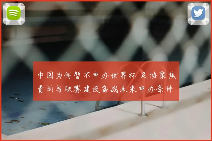 中国为何暂不申办世界杯 足协聚焦青训与联赛建设备战未来申办条件