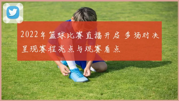 2022年篮球比赛直播开启 多场对决呈现赛程亮点与观赛看点