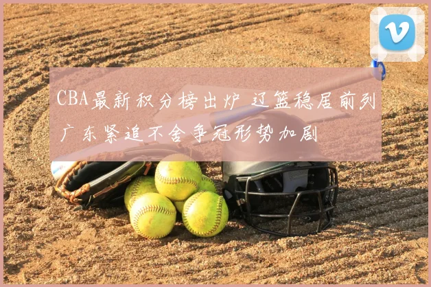 CBA最新积分榜出炉 辽篮稳居前列广东紧追不舍争冠形势加剧