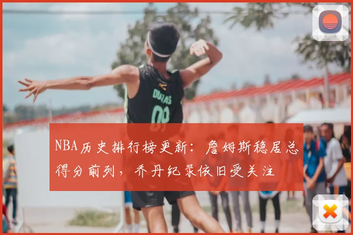 NBA历史排行榜更新:詹姆斯稳居总得分前列,乔丹纪录依旧受关注