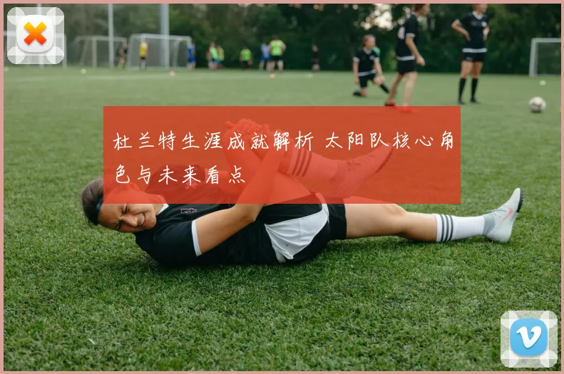 杜兰特生涯成就解析 太阳队核心角色与未来看点