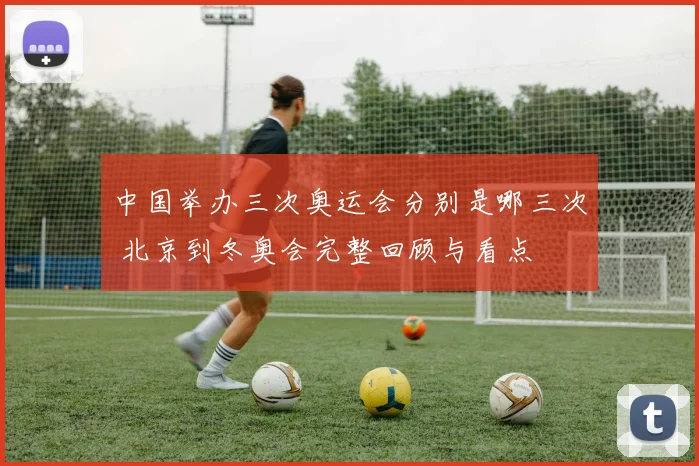 中国举办三次奥运会分别是哪三次 北京到冬奥会完整回顾与看点