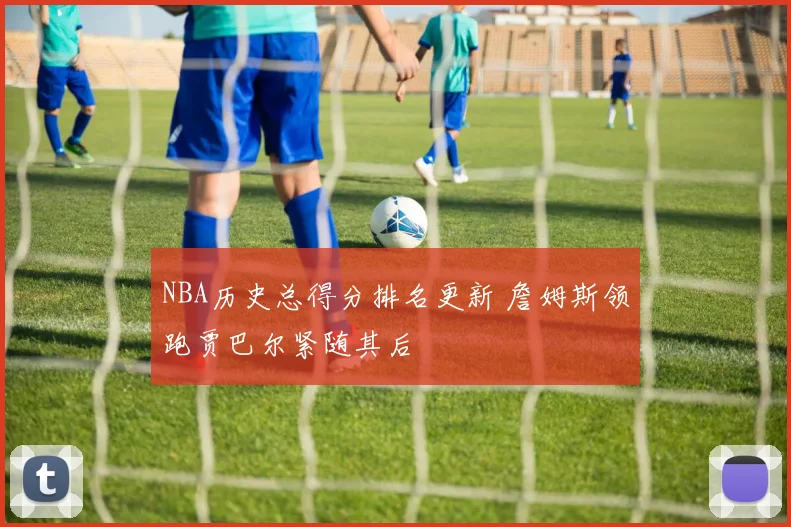 NBA历史总得分排名更新 詹姆斯领跑贾巴尔紧随其后